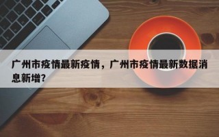 广州市疫情最新疫情，广州市疫情最新数据消息新增？