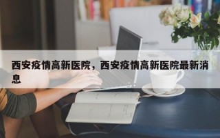 西安疫情高新医院，西安疫情高新医院最新消息