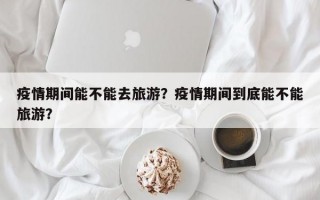 疫情期间能不能去旅游？疫情期间到底能不能旅游？