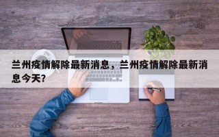 兰州疫情解除最新消息，兰州疫情解除最新消息今天？