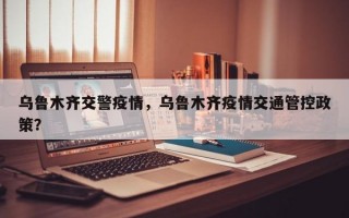 乌鲁木齐交警疫情，乌鲁木齐疫情交通管控政策？