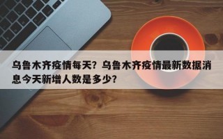 乌鲁木齐疫情每天？乌鲁木齐疫情最新数据消息今天新增人数是多少？