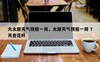 大太原天气预报一周，太原天气预报一周 7天杏花岭