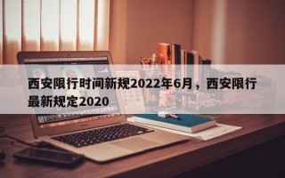 西安限行时间新规2022年6月，西安限行最新规定2020