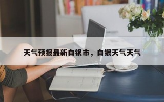 天气预报最新白银市，白银天气天气