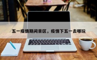 五一疫情期间景区，疫情下五一去哪玩