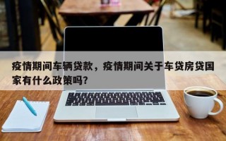 疫情期间车辆贷款，疫情期间关于车贷房贷国家有什么政策吗？