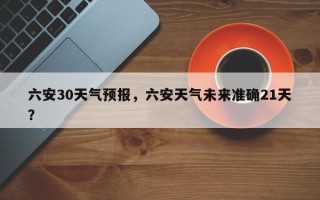六安30天气预报，六安天气未来准确21天？