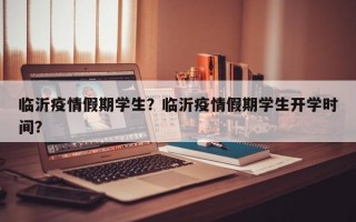 临沂疫情假期学生？临沂疫情假期学生开学时间？
