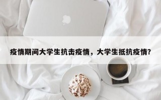 疫情期间大学生抗击疫情，大学生抵抗疫情？