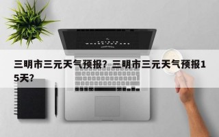 三明市三元天气预报？三明市三元天气预报15天？
