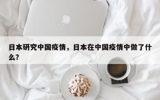 日本研究中国疫情，日本在中国疫情中做了什么？