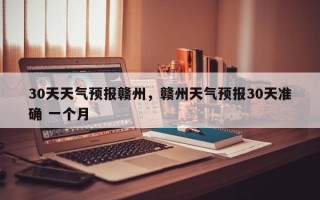 30天天气预报赣州，赣州天气预报30天准确 一个月