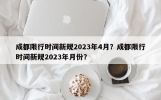 成都限行时间新规2023年4月？成都限行时间新规2023年月份？