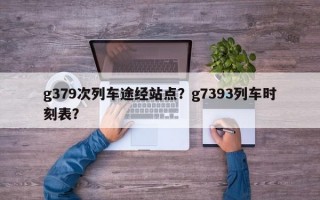 g379次列车途经站点？g7393列车时刻表？