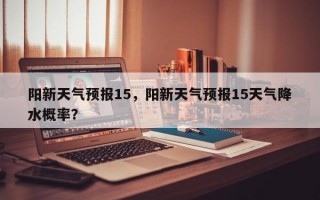 阳新天气预报15，阳新天气预报15天气降水概率？