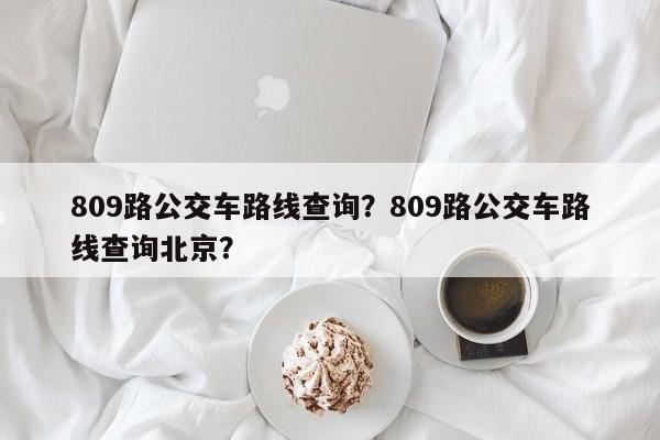 809路公交车路线查询？809路公交车路线查询北京？-第1张图片-恒川新闻