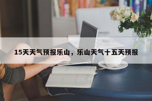15天天气预报乐山，乐山天气十五天预报-第1张图片-恒川新闻