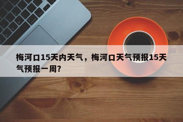 梅河口15天内天气，梅河口天气预报15天气预报一周？-第1张图片-恒川新闻