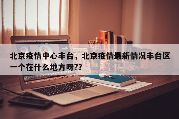 北京疫情中心丰台，北京疫情最新情况丰台区一个在什么地方呀?？-第1张图片-恒川新闻