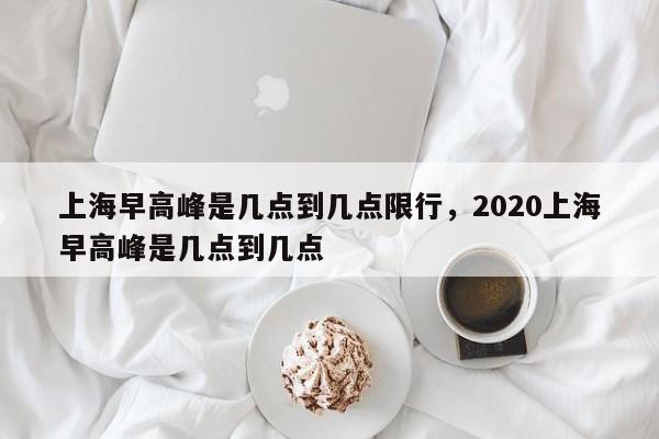 上海早高峰是几点到几点限行，2020上海早高峰是几点到几点-第1张图片-恒川新闻