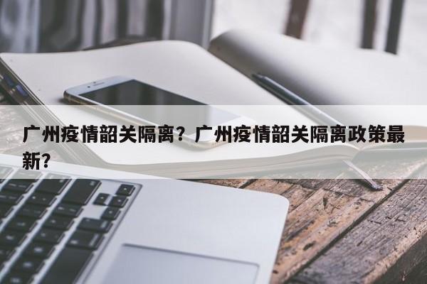 广州疫情韶关隔离？广州疫情韶关隔离政策最新？-第1张图片-恒川新闻