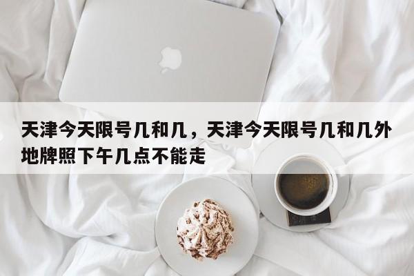 天津今天限号几和几，天津今天限号几和几外地牌照下午几点不能走-第1张图片-恒川新闻