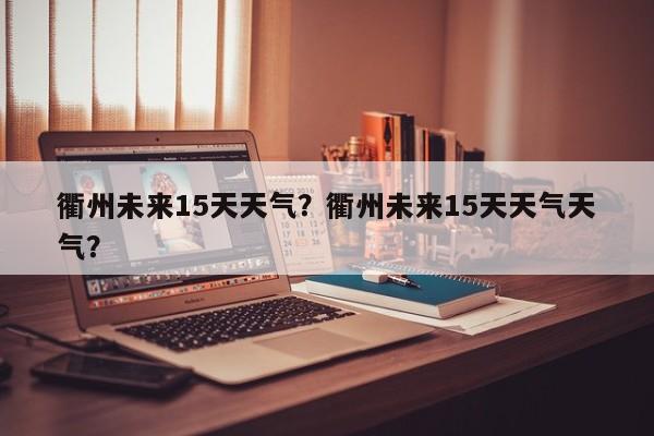 衢州未来15天天气？衢州未来15天天气天气？-第1张图片-恒川新闻