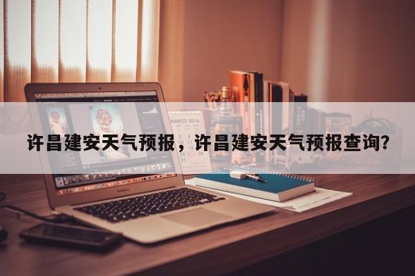 许昌建安天气预报，许昌建安天气预报查询？-第1张图片-恒川新闻