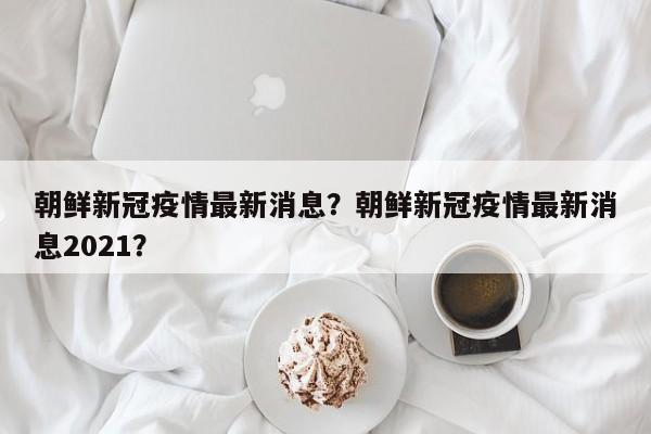 朝鲜新冠疫情最新消息？朝鲜新冠疫情最新消息2021？-第1张图片-恒川新闻
