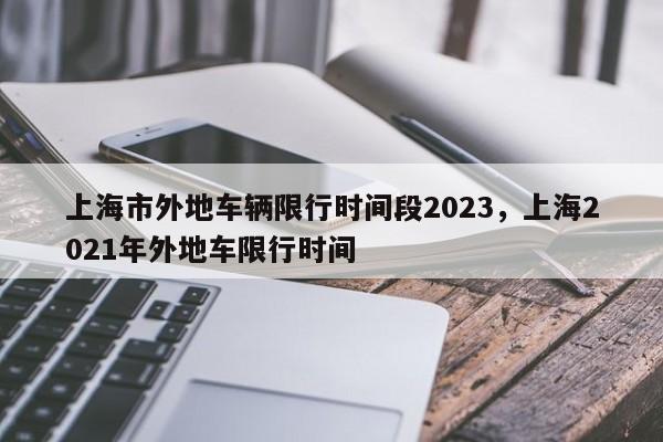 上海市外地车辆限行时间段2023，上海2021年外地车限行时间-第1张图片-恒川新闻