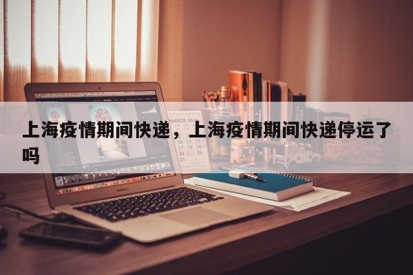 上海疫情期间快递，上海疫情期间快递停运了吗-第1张图片-恒川新闻