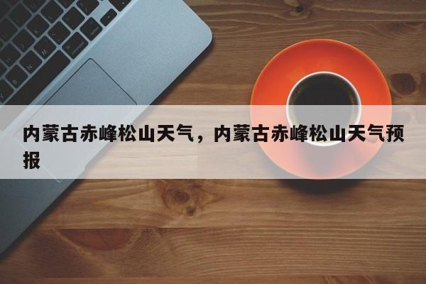 内蒙古赤峰松山天气，内蒙古赤峰松山天气预报-第1张图片-恒川新闻