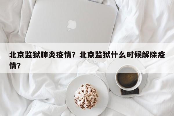 北京监狱肺炎疫情？北京监狱什么时候解除疫情？-第1张图片-恒川新闻