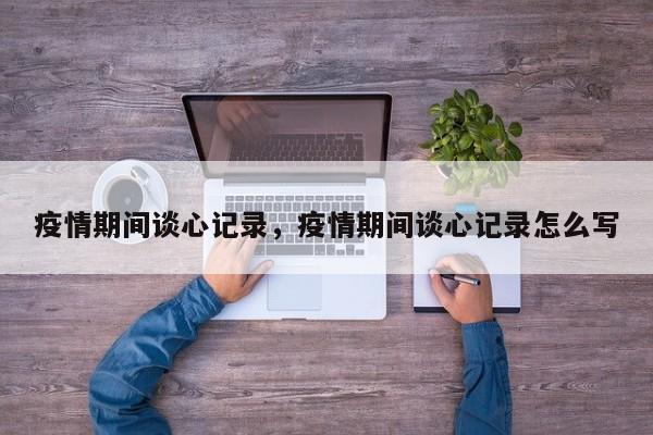 疫情期间谈心记录，疫情期间谈心记录怎么写-第1张图片-恒川新闻