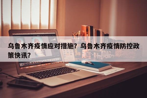 乌鲁木齐疫情应对措施？乌鲁木齐疫情防控政策快讯？-第1张图片-恒川新闻