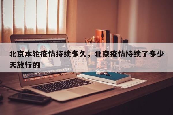 北京本轮疫情持续多久，北京疫情持续了多少天放行的-第1张图片-恒川新闻