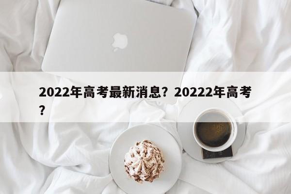 2022年高考最新消息？20222年高考？-第1张图片-恒川新闻