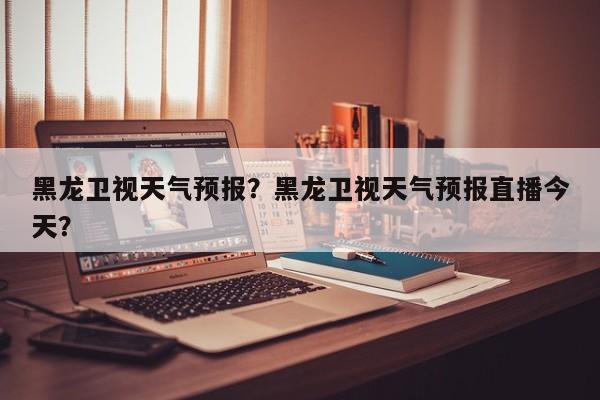 黑龙卫视天气预报？黑龙卫视天气预报直播今天？-第1张图片-恒川新闻