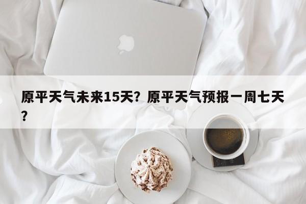 原平天气未来15天？原平天气预报一周七天？-第1张图片-恒川新闻