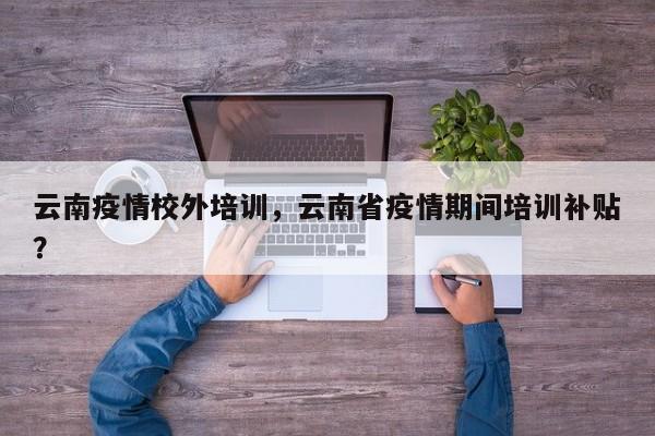 云南疫情校外培训，云南省疫情期间培训补贴？-第1张图片-恒川新闻