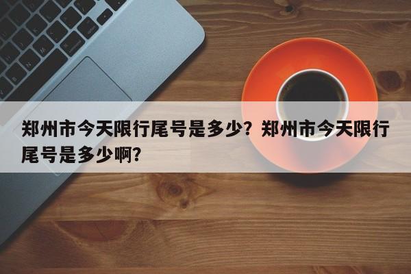 郑州市今天限行尾号是多少？郑州市今天限行尾号是多少啊？-第1张图片-恒川新闻