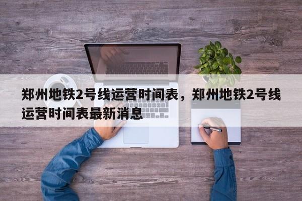 郑州地铁2号线运营时间表，郑州地铁2号线运营时间表最新消息-第1张图片-恒川新闻