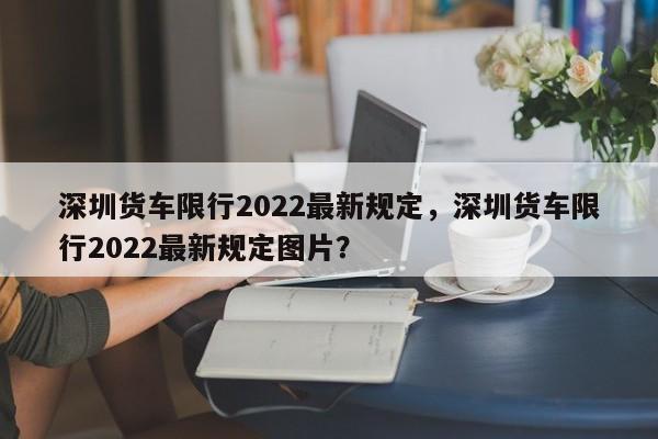 深圳货车限行2022最新规定，深圳货车限行2022最新规定图片？-第1张图片-恒川新闻