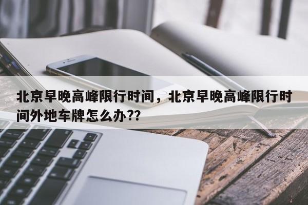 北京早晚高峰限行时间，北京早晚高峰限行时间外地车牌怎么办?？-第1张图片-恒川新闻