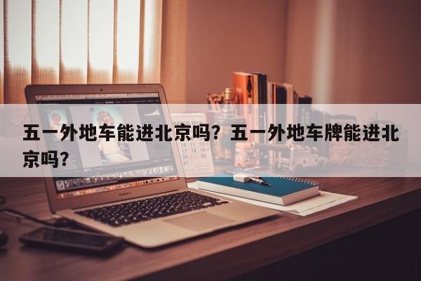 五一外地车能进北京吗？五一外地车牌能进北京吗？-第1张图片-恒川新闻