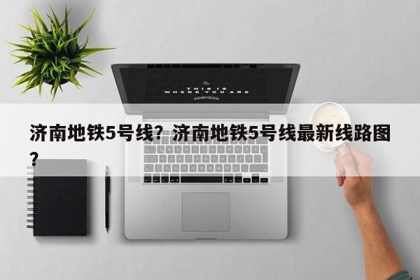 济南地铁5号线？济南地铁5号线最新线路图？-第1张图片-恒川新闻