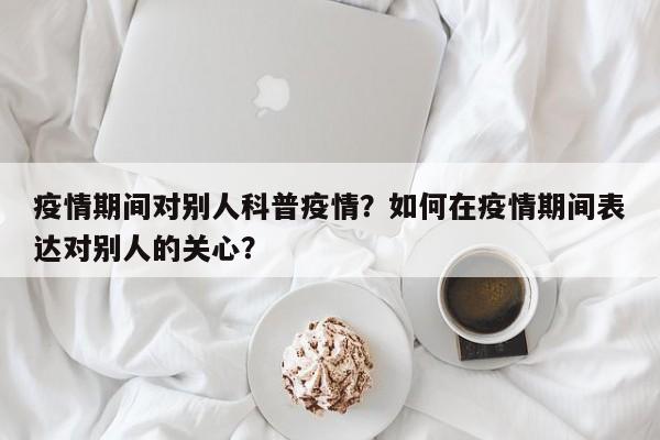 疫情期间对别人科普疫情？如何在疫情期间表达对别人的关心？-第1张图片-恒川新闻