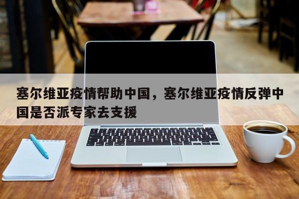 塞尔维亚疫情帮助中国，塞尔维亚疫情反弹中国是否派专家去支援-第1张图片-恒川新闻