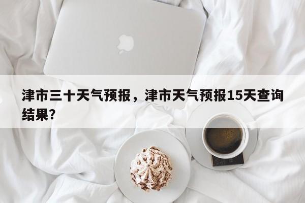 津市三十天气预报，津市天气预报15天查询结果？-第1张图片-恒川新闻